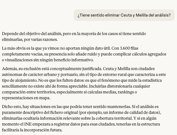 Ejemplo de análisis de Claude sobre la posibilidad de eliminar o no valores. Se le pregunta a Claude “¿Tiene sentido eliminar Ceuta y Melilla del análisis?” y responde: Depende del objetivo del análisis, pero en la mayoría de los casos sí tiene sentido eliminarlas, por varias razones. La más obvia es la que ya vimos: no aportan ningún dato útil. Con 3.600 filas completamente vacías, su presencia solo añade ruido y puede complicar cálculos agregados o visualizaciones sin ningún beneficio informativo. Además, su exclusión está conceptualmente justificada. Ceuta y Melilla son ciudades autónomas de carácter urbano y portuario, sin el tipo de entorno rural que caracteriza a este tipo de alojamiento. No es que les falten datos: es que el fenómeno que mide la estadística sencillamente no existe ahí de forma apreciable. Incluirlas distorsionaría cualquier comparación entre territorios, especialmente si calculas medias, rankings o representaciones en mapa. Dicho esto, hay situaciones en las que podría tener sentido mantenerlas. Si el análisis es puramente descriptivo del fichero original (por ejemplo, un informe de calidad de datos), eliminarlas ocultaría información relevante sobre la cobertura territorial. Y si en algún momento el INE empezara a registrar datos para esas ciudades, tenerlas en la estructura facilitaría la incorporación futura.
