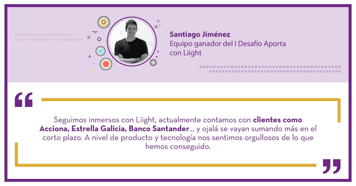 Santiago Jimenez. Ganador del I Desafío aporta con Liight: "Seguimos inmersos con Liight, actualmente contamos con clientes como Acciona, Estrella Galicia, Banco Santander... y ojalá se vayan sumando más en el corto plazo. A nivel de producto y tecnología nos sentimos orgullosos de lo que hemos conseguido."