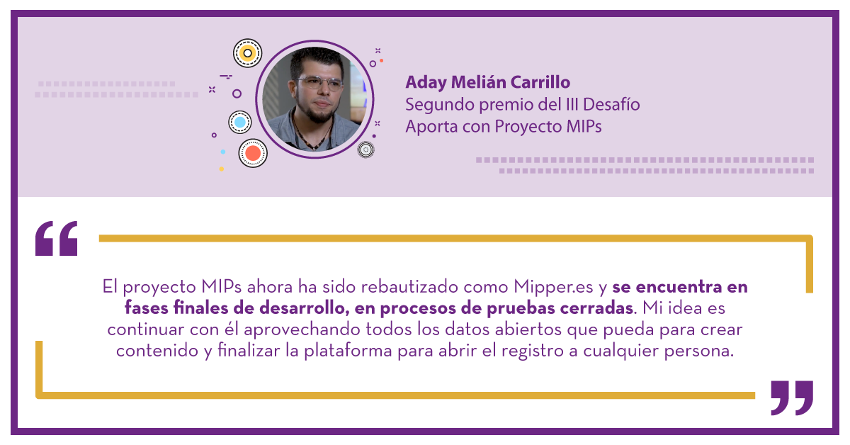 Aday Melián Carrillo Segundo premio del III Desafío Aporta con Proyecto MIPs: "El proyecto MIPs ahora ha sido rebautizado como Mipper.es y se encuentra en fases finales de desarrollo, en procesos de pruebas cerradas.. Mi idea es continuar con él aprovechando todos los datos abiertos que pueda para crear contenido y finalizar la plataforma para abrir el registro a cualquier persona."