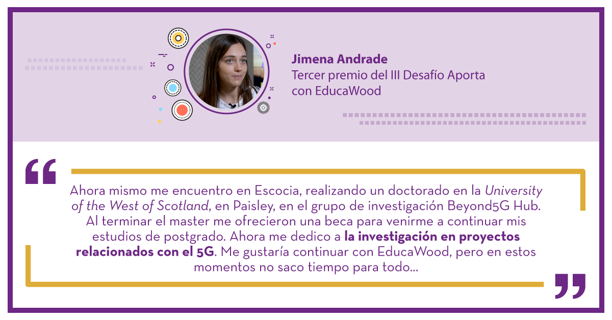 Jimena Andrade  Tercer premio del III Desafío Aporta con EducaWood: "Ahora mismo me encuentro en Escocia, realizando un doctorado en la University of the West of Scotland, en Paisley, en el grupo de investigación Beyond5G Hub. Al terminar el master me ofrecieron una beca para venirme a continuar mis estudios de postgrado. Ahora me dedico a la investigación en proyectos relacionados con el 5G. Me gustaría continuar con EducaWood, pero en estos momentos no saco tiempo para todo..."