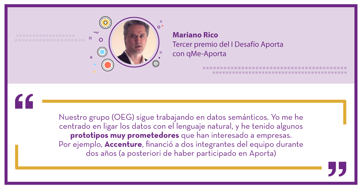 Mariano Rico Tercer premio del I Desafío Aporta con qMe-Aporta: "Nuestro grupo (OEG) sigue trabajando en datos semánticos. Yo me he centrado en ligar los datos con el lenguaje natural, y he tenido algunos prototipos muy prometedores que han interesado a empresas. Por ejemplo, Accenture, financió a dos integrantes del equipo durante dos años (a posteriori de haber participado en Aporta)"."