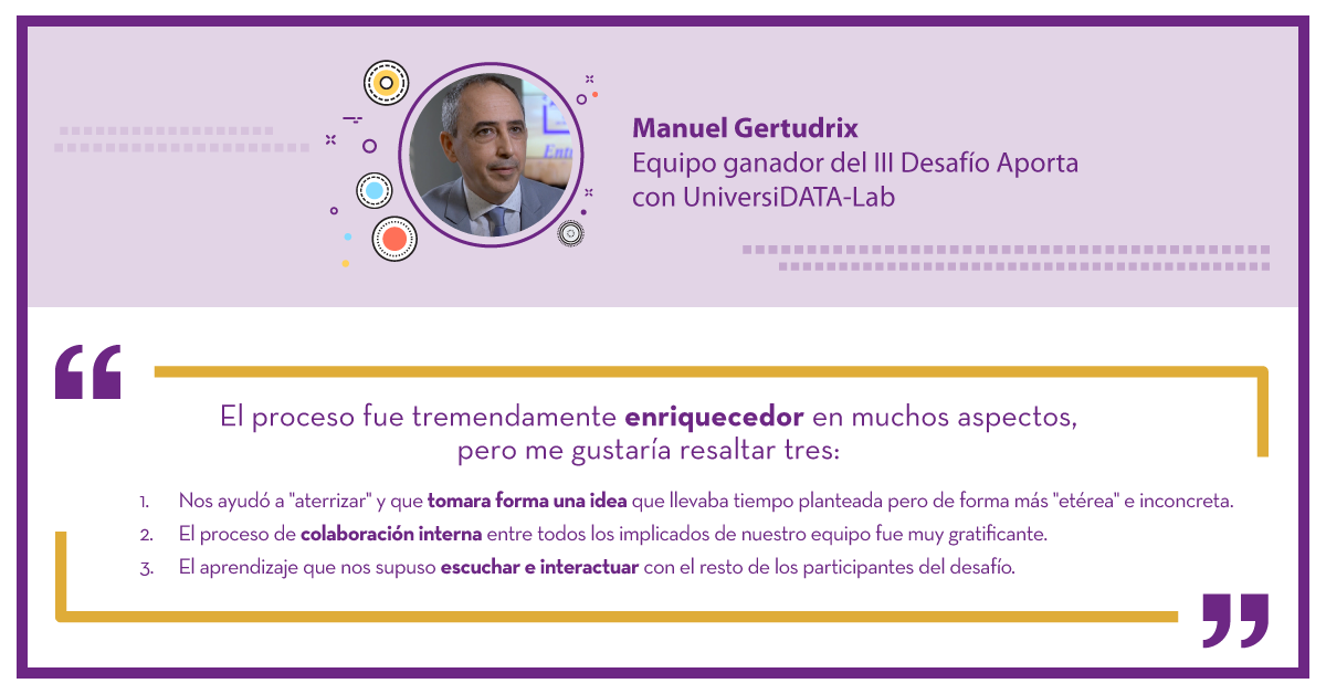 Manuel Gertudrix Ganador del III Desafío Aporta con UniversiDATA-Lab: "El proceso fue tremendamente enriquecedor en muchos aspectos, pero me gustaría resaltar tres: 1.	Nos ayudó a "aterrizar" y que tomara forma una idea que llevaba tiempo planteada pero de forma "etérea" e inconcreta. 2.	El proceso de colaboración interna entre todos los implicados de nuestro equipo fue muy gratificante. 3.	El aprendizaje que nos supuso escuchar e interactuar con el resto de los participantes del desafío."