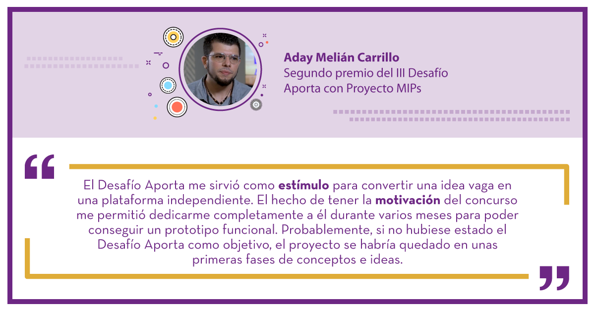 Aday Melián Carrillo Segundo premio del III Desafío Aporta con Proyecto MIPs: "El Desafío Aporta me sirvió como estímulo para convertir una idea vaga en una plataforma independiente. El hecho de tener la motivación del concurso me permitió dedicarme completamente a él durante varios meses para poder conseguir un prototipo funcional. Probablemente, si no hubiese estado el Desafío Aporta como objetivo, el proyecto se habría quedado en unas primeras fases de conceptos e ideas."